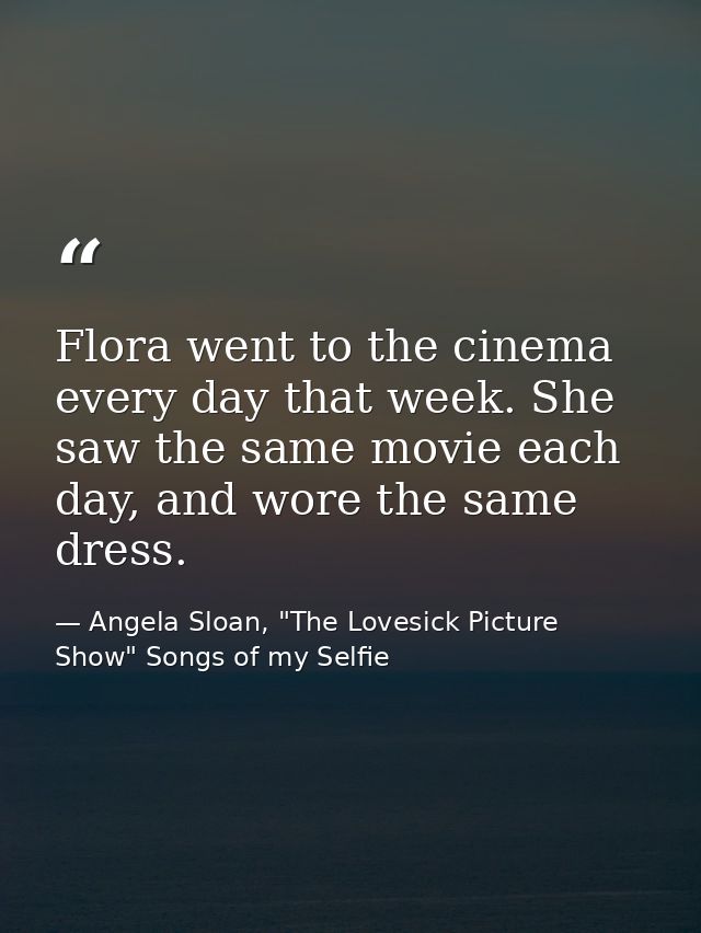 Flora went to the cinema every day that week. She saw the same movie each day, and wore the same dress. — Angela Sloan, "The Lovesick Picture Show" Songs of my Selfie