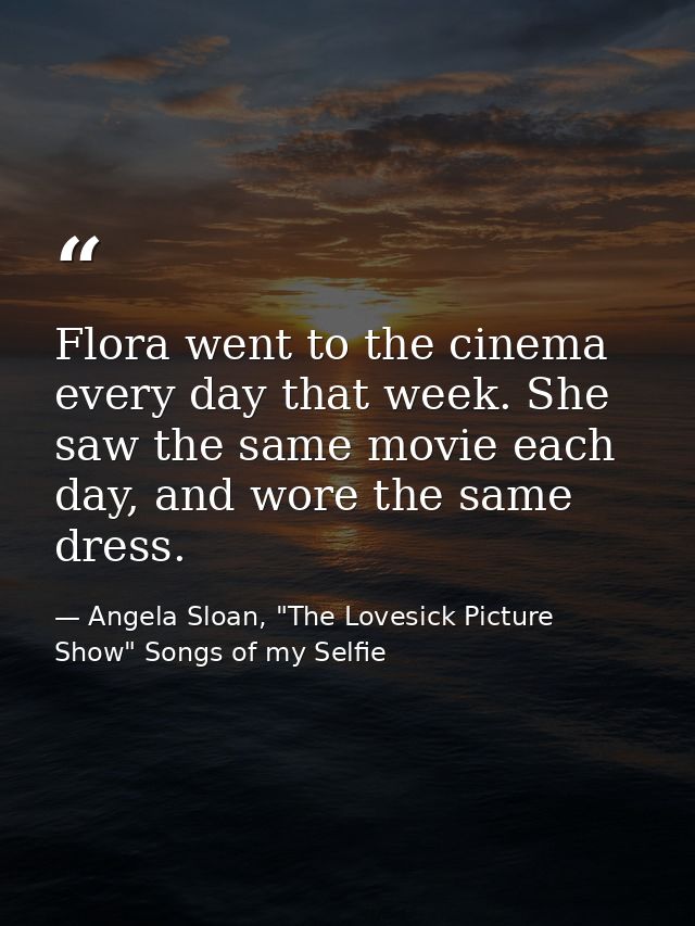 Flora went to the cinema every day that week. She saw the same movie each day, and wore the same dress. — Angela Sloan, "The Lovesick Picture Show" Songs of my Selfie