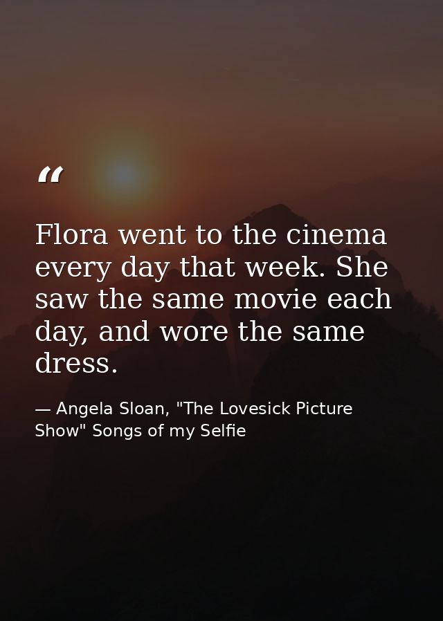 Flora went to the cinema every day that week. She saw the same movie each day, and wore the same dress. — Angela Sloan, "The Lovesick Picture Show" Songs of my Selfie