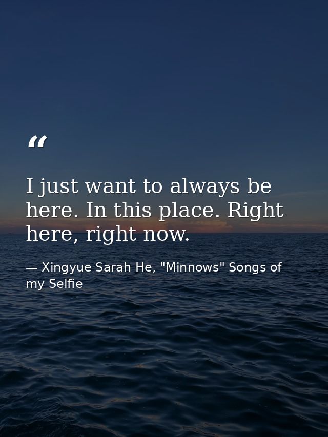 I just want to always be here. In this place. Right here, right now. — Xingyue Sarah He, "Minnows" Songs of my Selfie