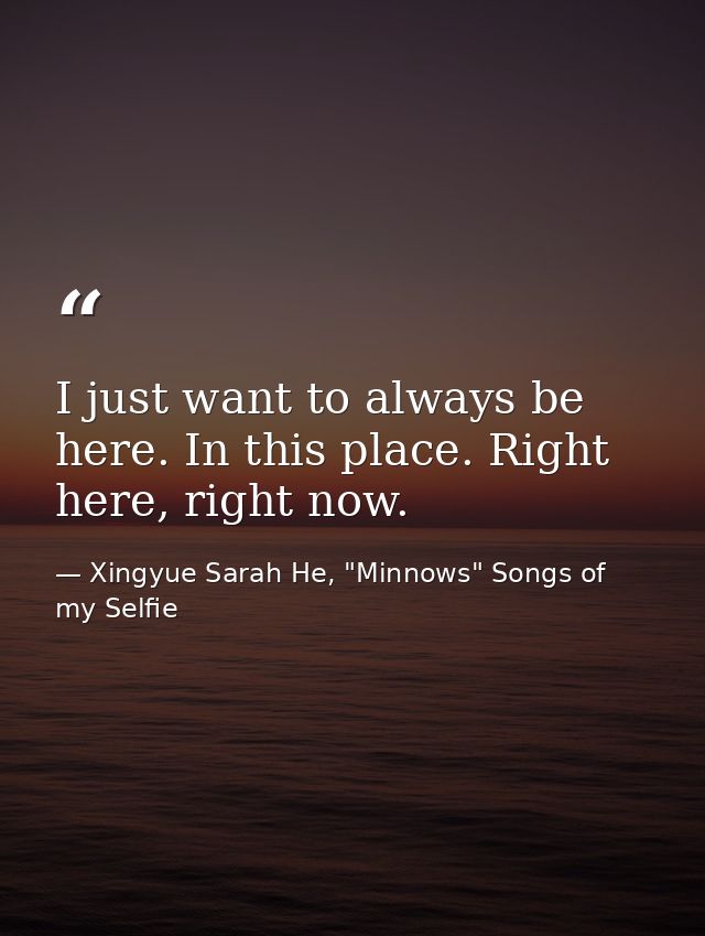 I just want to always be here. In this place. Right here, right now. — Xingyue Sarah He, "Minnows" Songs of my Selfie