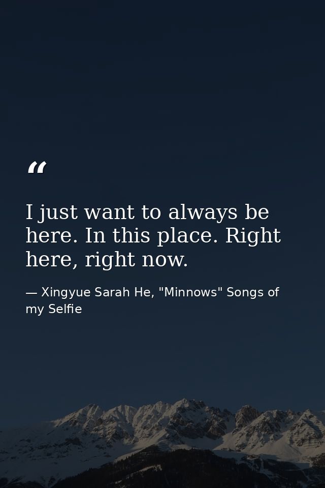I just want to always be here. In this place. Right here, right now. — Xingyue Sarah He, "Minnows" Songs of my Selfie