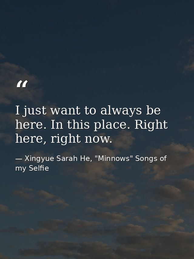 I just want to always be here. In this place. Right here, right now. — Xingyue Sarah He, "Minnows" Songs of my Selfie