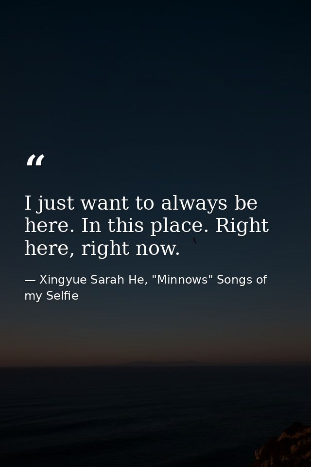 I just want to always be here. In this place. Right here, right now. — Xingyue Sarah He, "Minnows" Songs of my Selfie