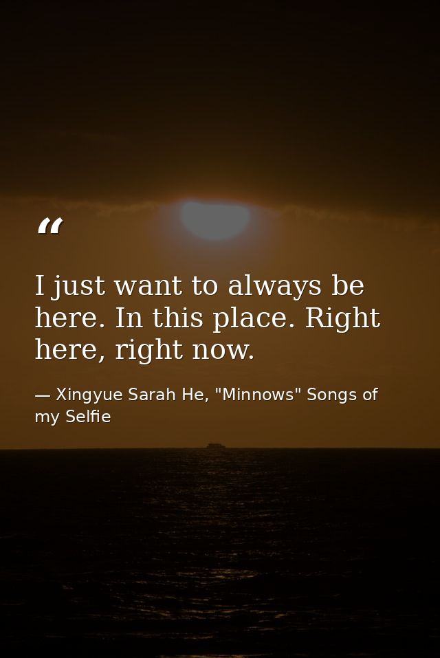 I just want to always be here. In this place. Right here, right now. — Xingyue Sarah He, "Minnows" Songs of my Selfie