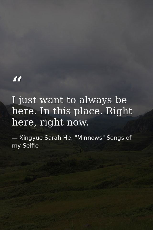 I just want to always be here. In this place. Right here, right now. — Xingyue Sarah He, "Minnows" Songs of my Selfie