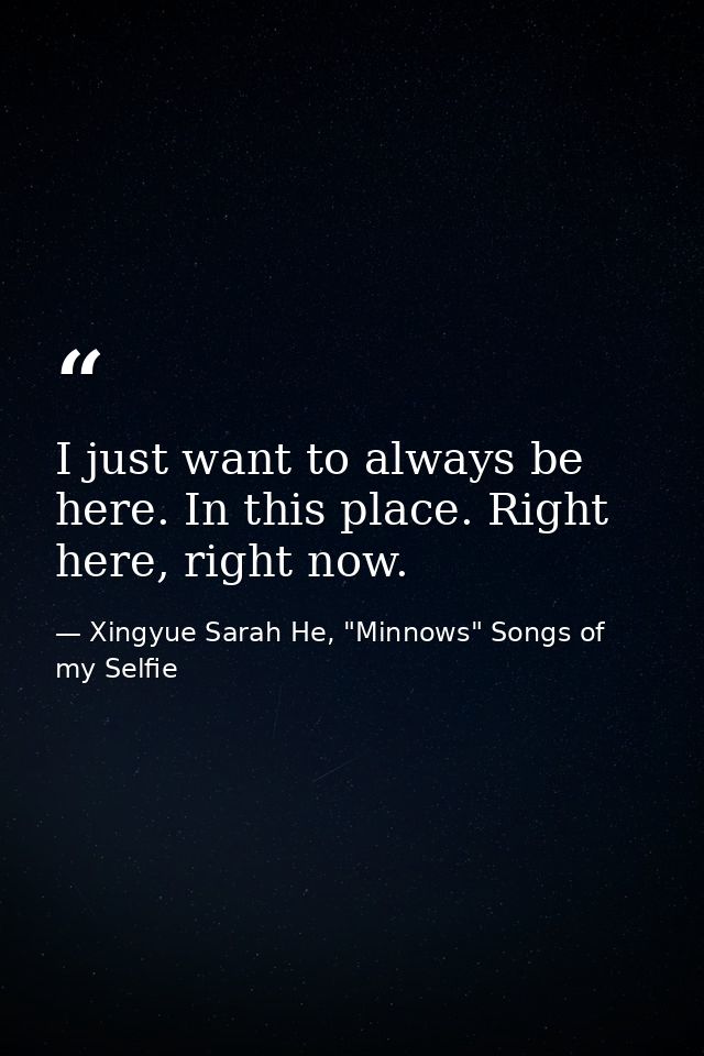 I just want to always be here. In this place. Right here, right now. — Xingyue Sarah He, "Minnows" Songs of my Selfie