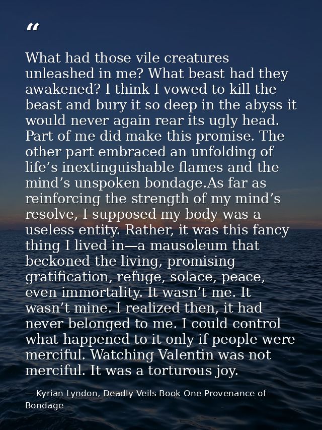 What had those vile creatures unleashed in me? What beast had they awakened? I think I vowed to kill the beast and bury  — Kyrian Lyndon, Deadly Veils Book One Provenance of Bondage