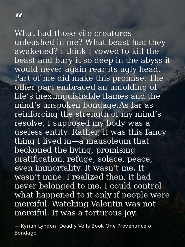 What had those vile creatures unleashed in me? What beast had they awakened? I think I vowed to kill the beast and bury  — Kyrian Lyndon, Deadly Veils Book One Provenance of Bondage