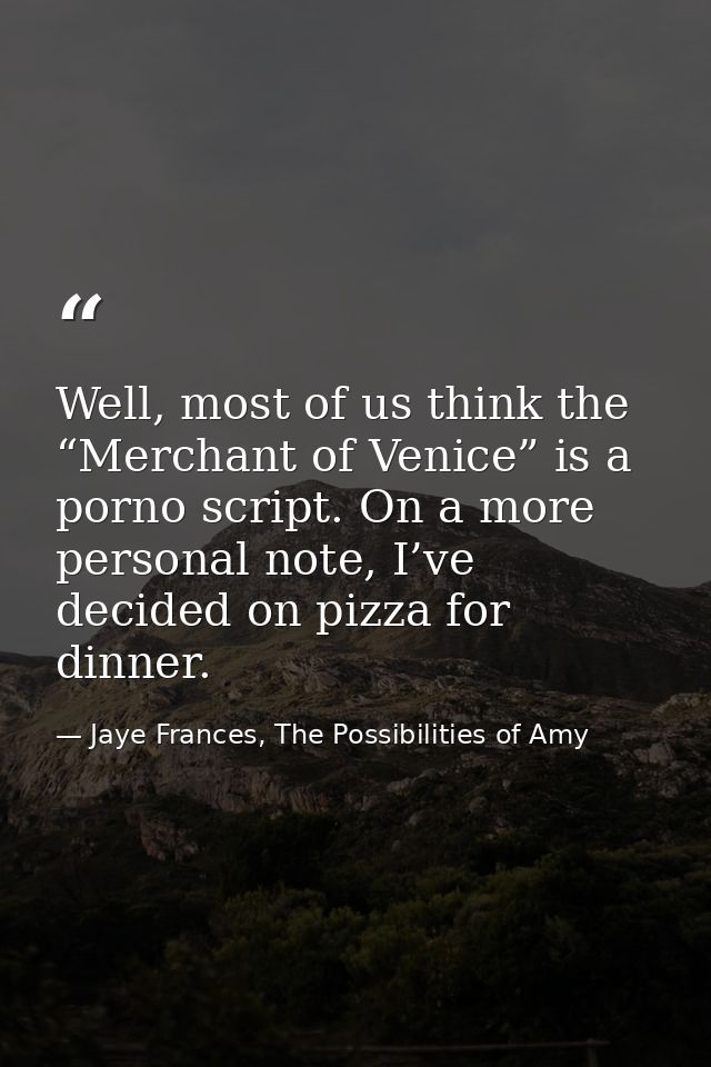 Well, most of us think the “Merchant of Venice” is a porno script. On a more personal note, I’ve decided on pizza for di — Jaye Frances, The Possibilities of Amy
