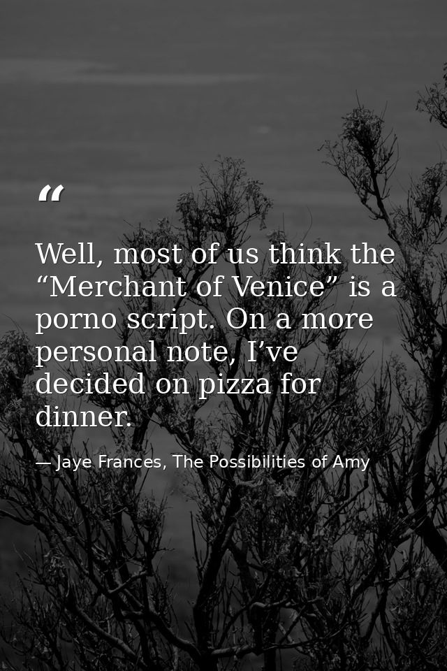 Well, most of us think the “Merchant of Venice” is a porno script. On a more personal note, I’ve decided on pizza for di — Jaye Frances, The Possibilities of Amy