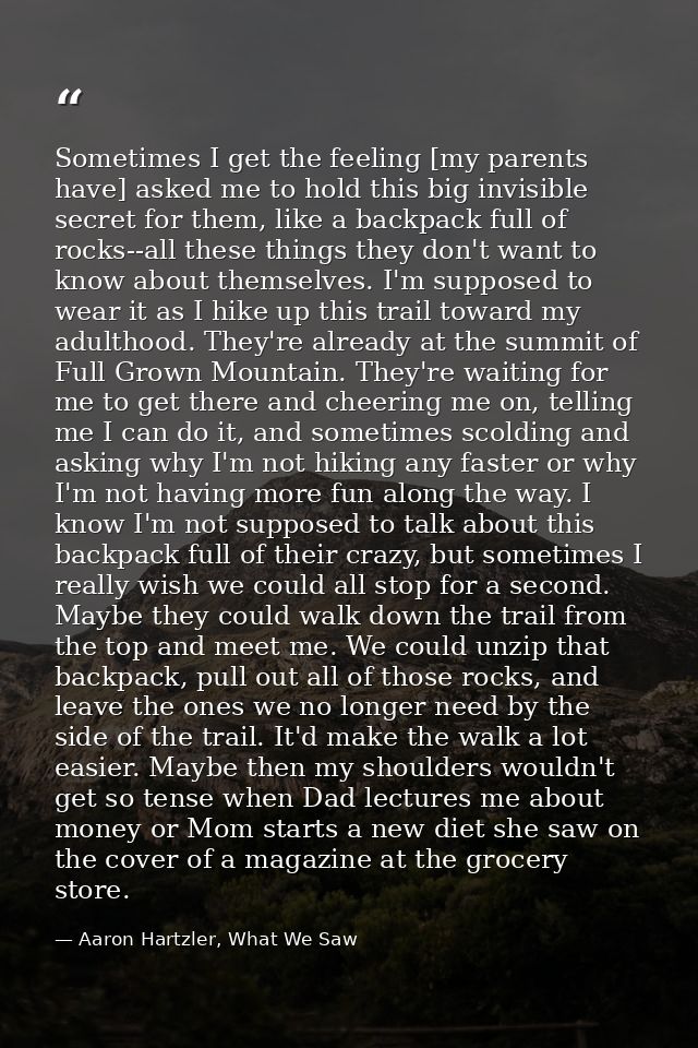 Sometimes I get the feeling [my parents have] asked me to hold this big invisible secret for them, like a backpack full  — Aaron Hartzler, What We Saw