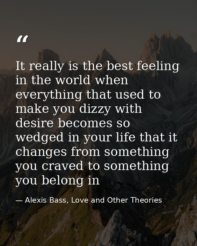It really is the best feeling in the world when everything that used to make you dizzy with desire becomes so wedged in  — Alexis Bass, Love and Other Theories