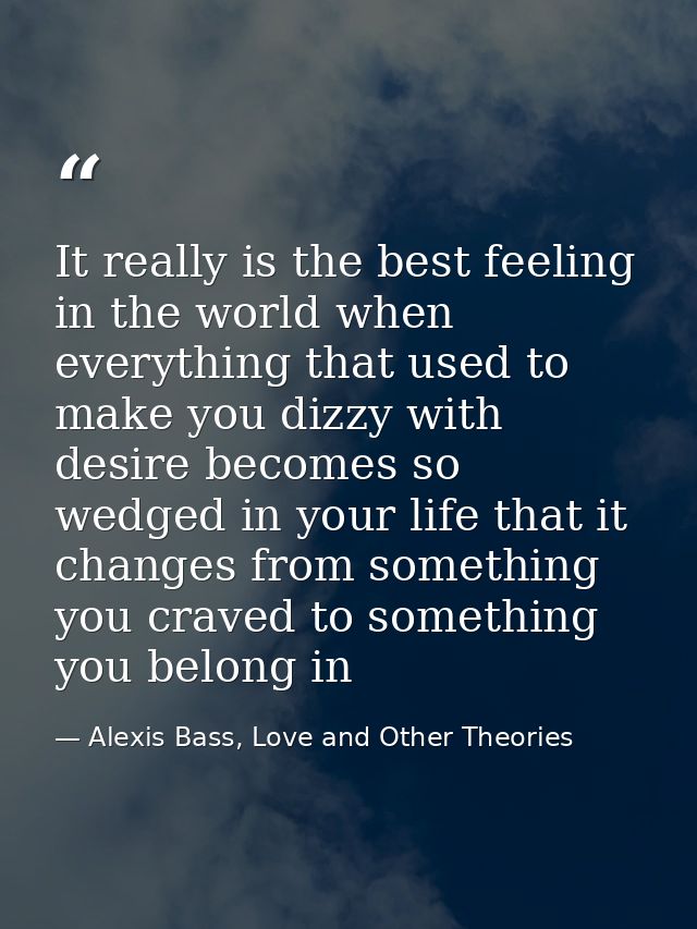 It really is the best feeling in the world when everything that used to make you dizzy with desire becomes so wedged in  — Alexis Bass, Love and Other Theories