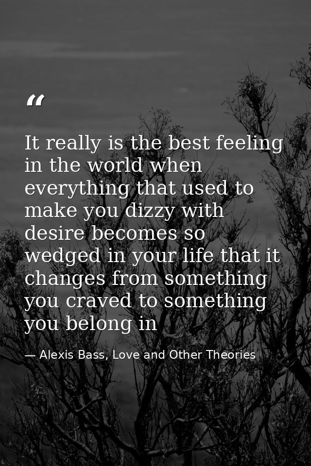 It really is the best feeling in the world when everything that used to make you dizzy with desire becomes so wedged in  — Alexis Bass, Love and Other Theories