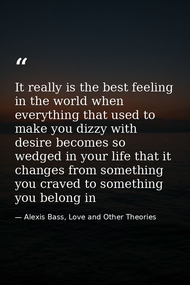 It really is the best feeling in the world when everything that used to make you dizzy with desire becomes so wedged in  — Alexis Bass, Love and Other Theories