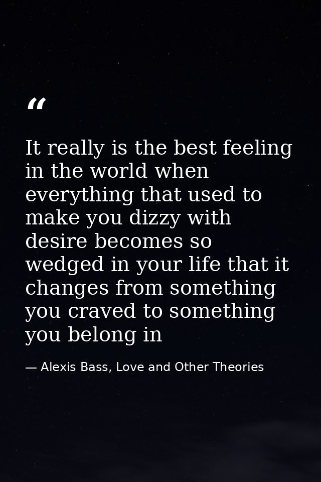 It really is the best feeling in the world when everything that used to make you dizzy with desire becomes so wedged in  — Alexis Bass, Love and Other Theories