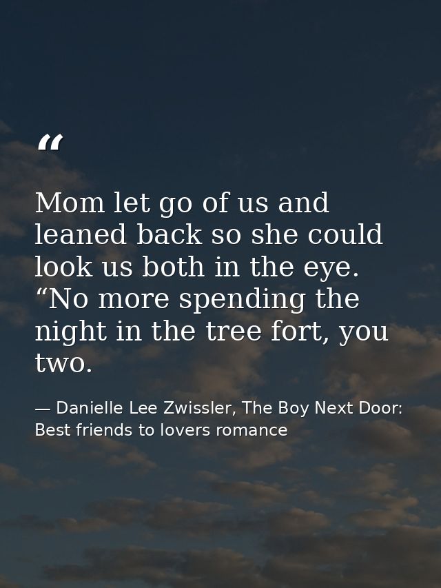 Mom let go of us and leaned back so she could look us both in the eye. “No more spending the night in the tree fort, you — Danielle Lee Zwissler, The Boy Next Door: Best friends to lovers romance