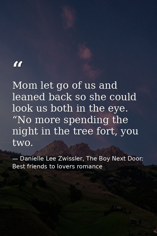 Mom let go of us and leaned back so she could look us both in the eye. “No more spending the night in the tree fort, you — Danielle Lee Zwissler, The Boy Next Door: Best friends to lovers romance