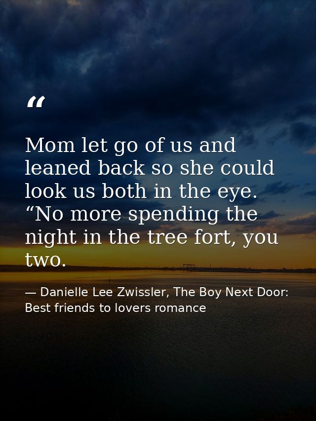 Mom let go of us and leaned back so she could look us both in the eye. “No more spending the night in the tree fort, you — Danielle Lee Zwissler, The Boy Next Door: Best friends to lovers romance