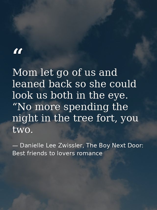Mom let go of us and leaned back so she could look us both in the eye. “No more spending the night in the tree fort, you — Danielle Lee Zwissler, The Boy Next Door: Best friends to lovers romance