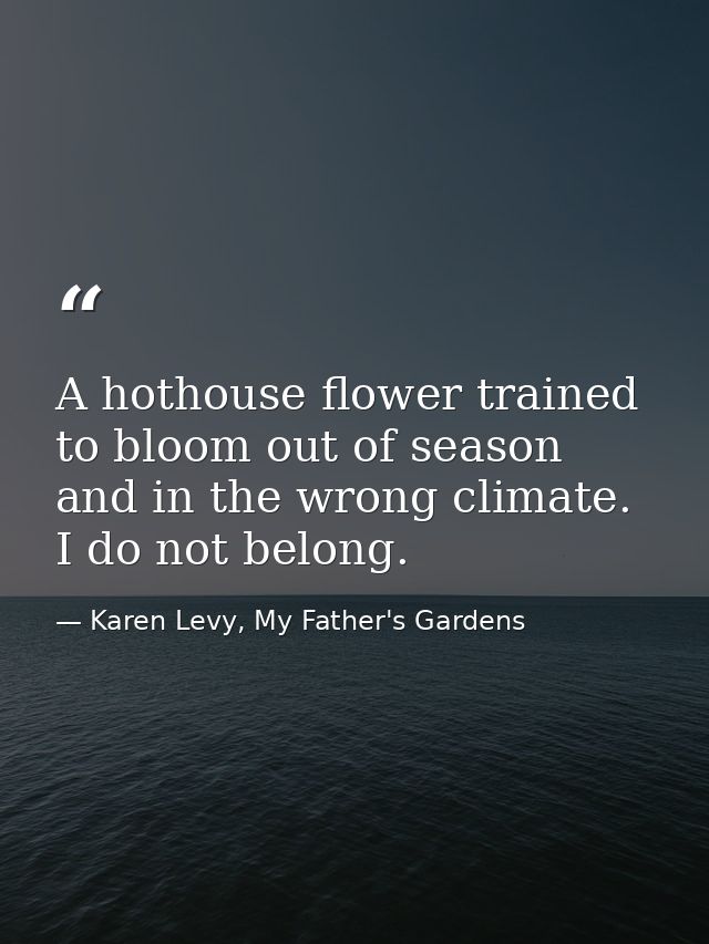 A hothouse flower trained to bloom out of season and in the wrong climate. I do not belong. — Karen Levy, My Father's Gardens