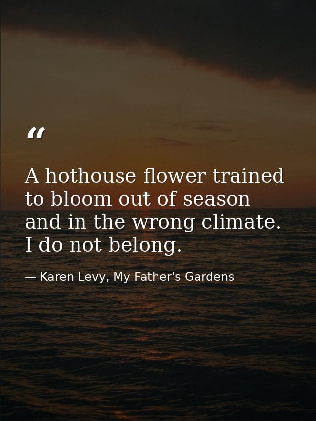 A hothouse flower trained to bloom out of season and in the wrong climate. I do not belong. — Karen Levy, My Father's Gardens