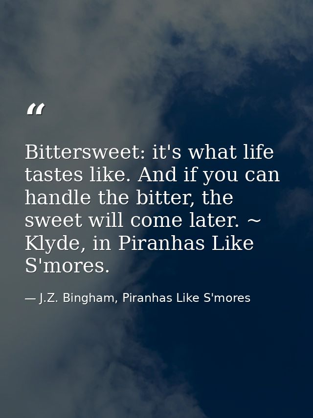 Bittersweet: it's what life tastes like. And if you can handle the bitter, the sweet will come later. ~ Klyde, in Piranh — J.Z. Bingham, Piranhas Like S'mores