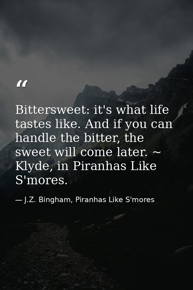 Bittersweet: it's what life tastes like. And if you can handle the bitter, the sweet will come later. ~ Klyde, in Piranh — J.Z. Bingham, Piranhas Like S'mores