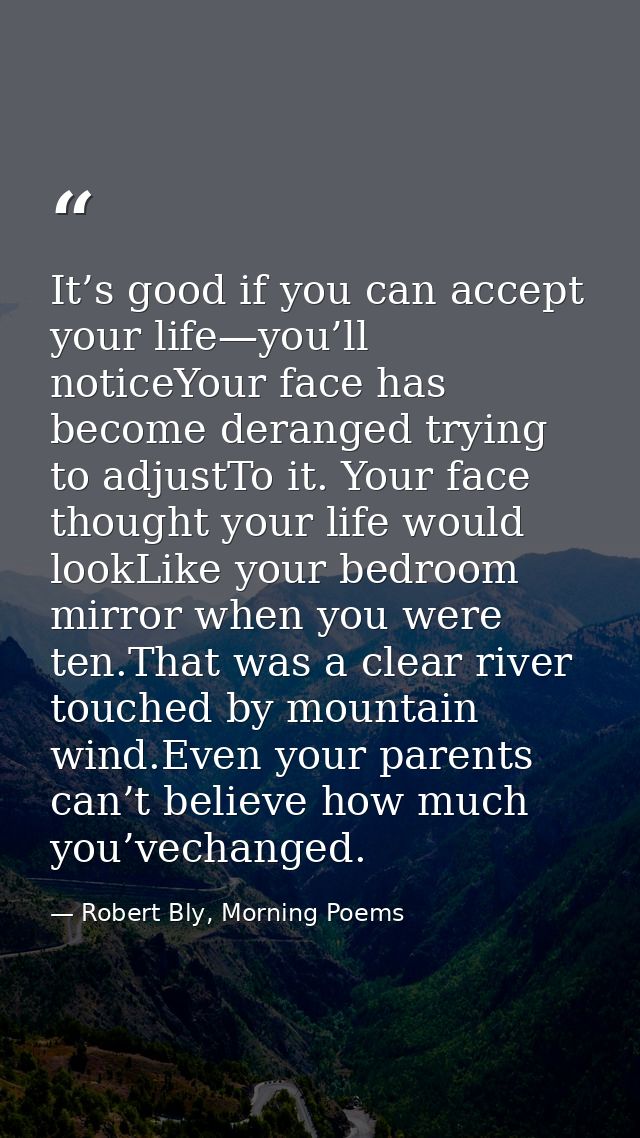 It’s good if you can accept your life—you’ll noticeYour face has become deranged trying to adjustTo it. Your face though — Robert Bly, Morning Poems