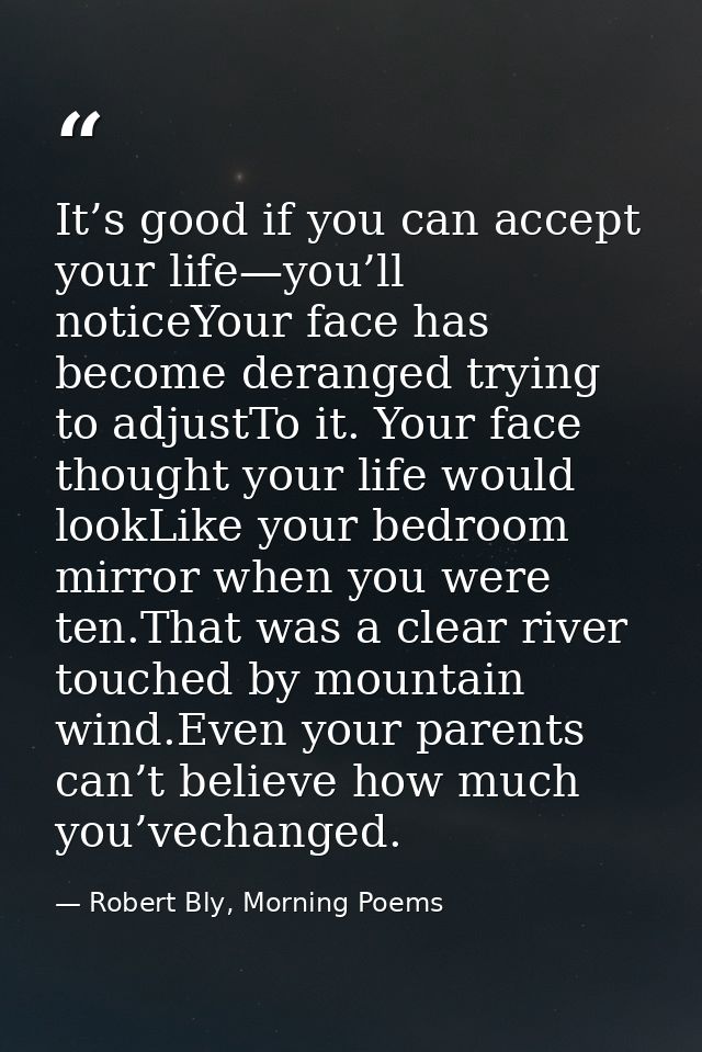 It’s good if you can accept your life—you’ll noticeYour face has become deranged trying to adjustTo it. Your face though — Robert Bly, Morning Poems