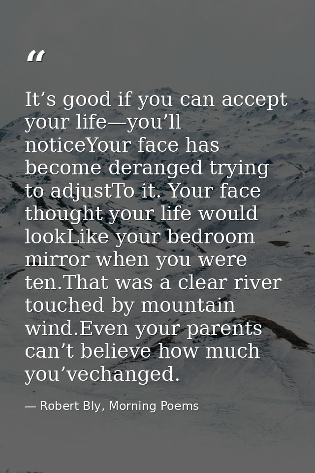 It’s good if you can accept your life—you’ll noticeYour face has become deranged trying to adjustTo it. Your face though — Robert Bly, Morning Poems