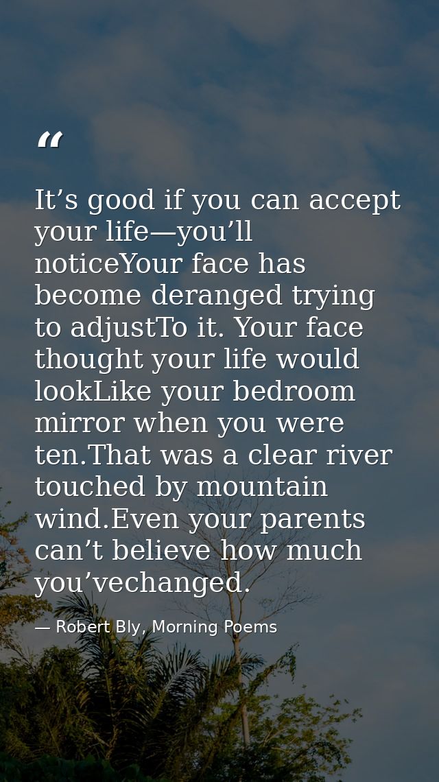It’s good if you can accept your life—you’ll noticeYour face has become deranged trying to adjustTo it. Your face though — Robert Bly, Morning Poems