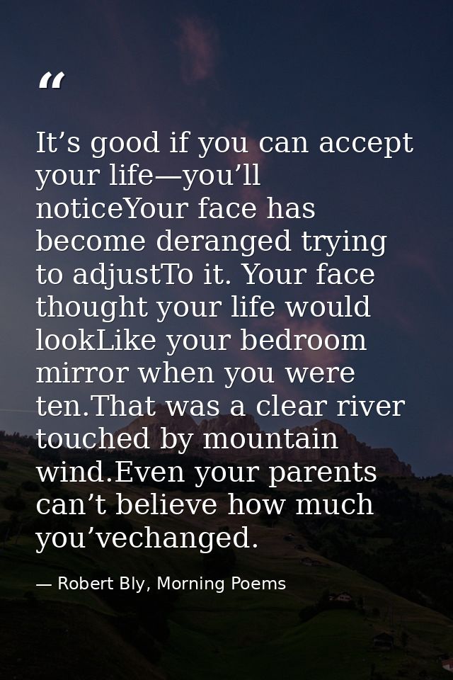 It’s good if you can accept your life—you’ll noticeYour face has become deranged trying to adjustTo it. Your face though — Robert Bly, Morning Poems