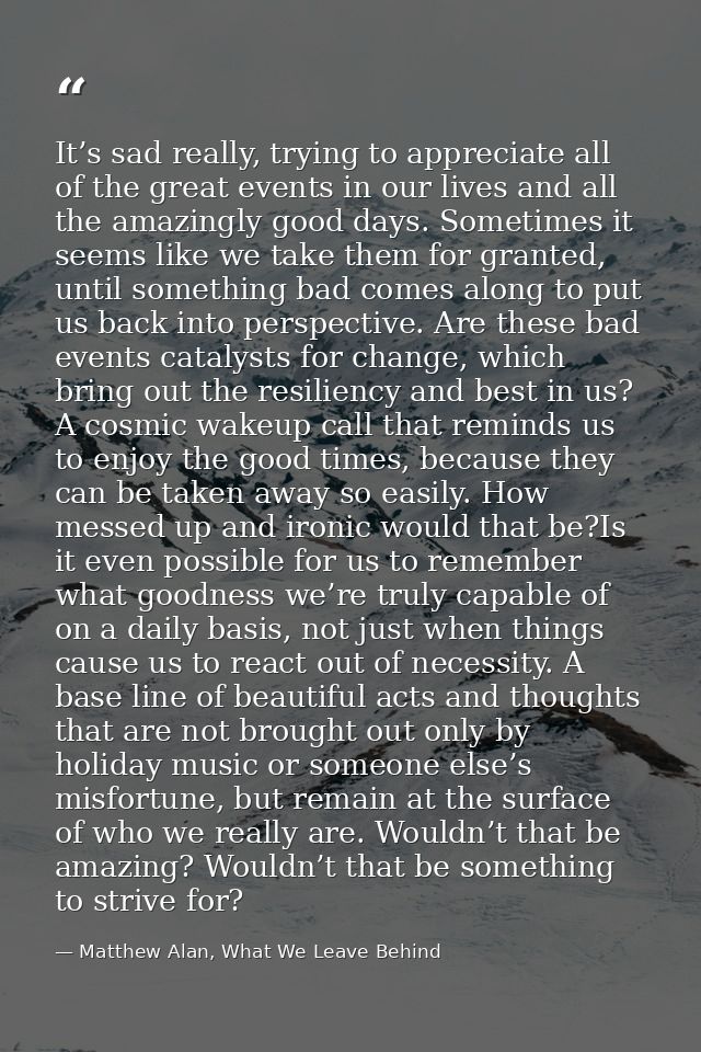 It’s sad really, trying to appreciate all of the great events in our lives and all the amazingly good days. Sometimes it — Matthew Alan, What We Leave Behind