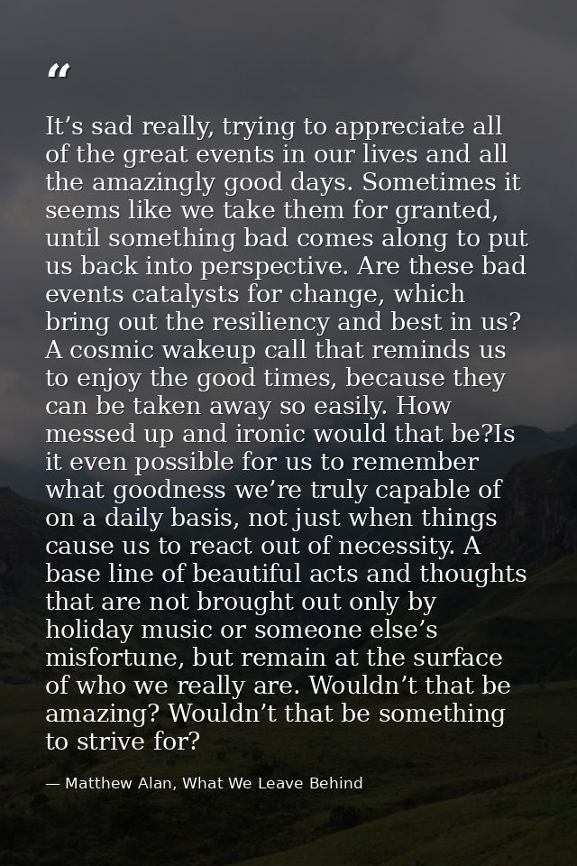 It’s sad really, trying to appreciate all of the great events in our lives and all the amazingly good days. Sometimes it — Matthew Alan, What We Leave Behind
