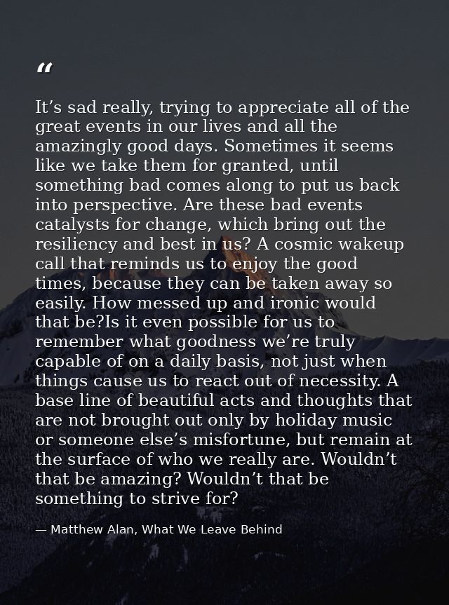 It’s sad really, trying to appreciate all of the great events in our lives and all the amazingly good days. Sometimes it — Matthew Alan, What We Leave Behind