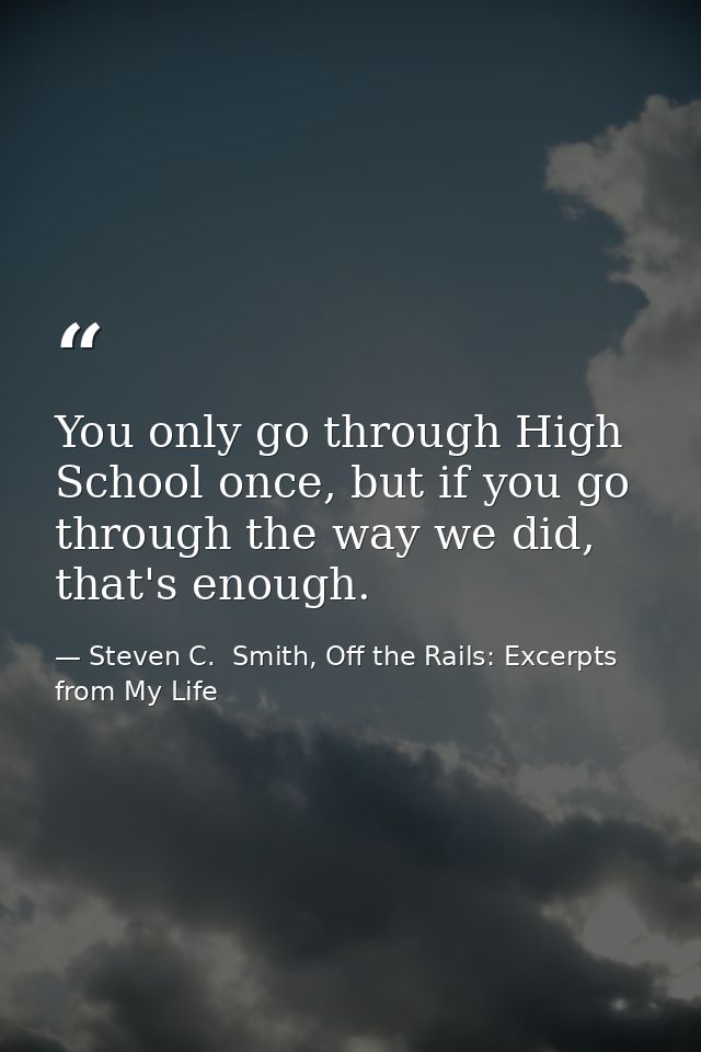 You only go through High School once, but if you go through the way we did, that's enough. — Steven C.  Smith, Off the Rails: Excerpts from My Life