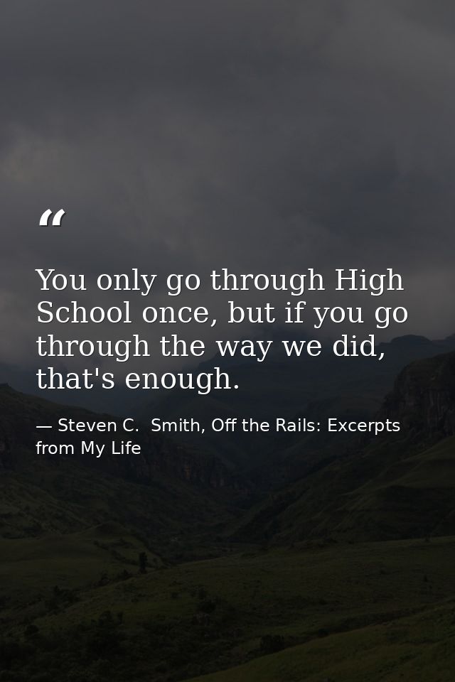 You only go through High School once, but if you go through the way we did, that's enough. — Steven C.  Smith, Off the Rails: Excerpts from My Life
