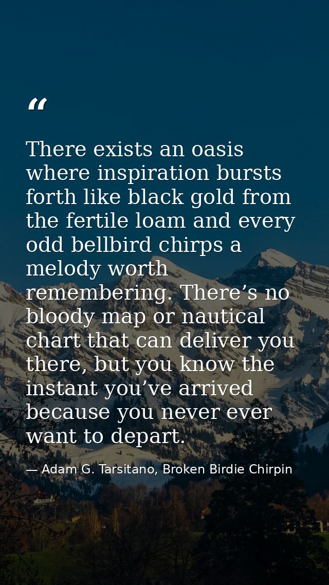 There exists an oasis where inspiration bursts forth like black gold from the fertile loam and every odd bellbird chirps — Adam G. Tarsitano, Broken Birdie Chirpin