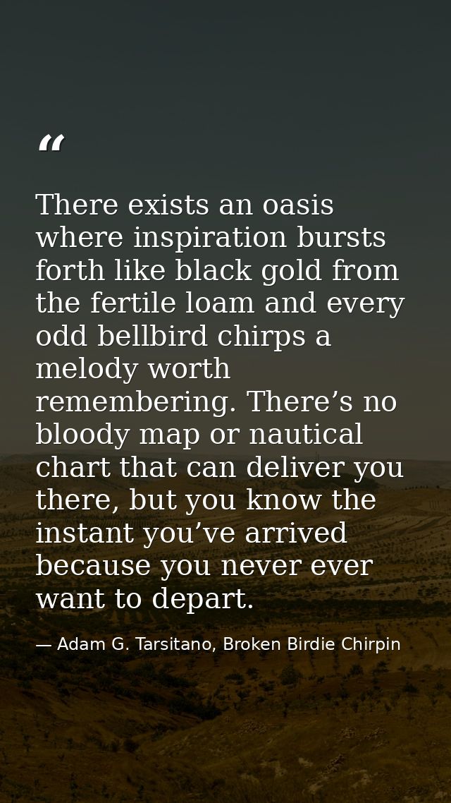 There exists an oasis where inspiration bursts forth like black gold from the fertile loam and every odd bellbird chirps — Adam G. Tarsitano, Broken Birdie Chirpin