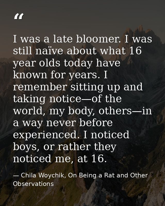 I was a late bloomer. I was still naïve about what 16 year olds today have known for years. I remember sitting up and ta — Chila Woychik, On Being a Rat and Other Observations