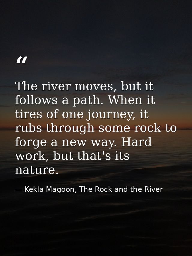 The river moves, but it follows a path. When it tires of one journey, it rubs through some rock to forge a new way. Hard — Kekla Magoon, The Rock and the River