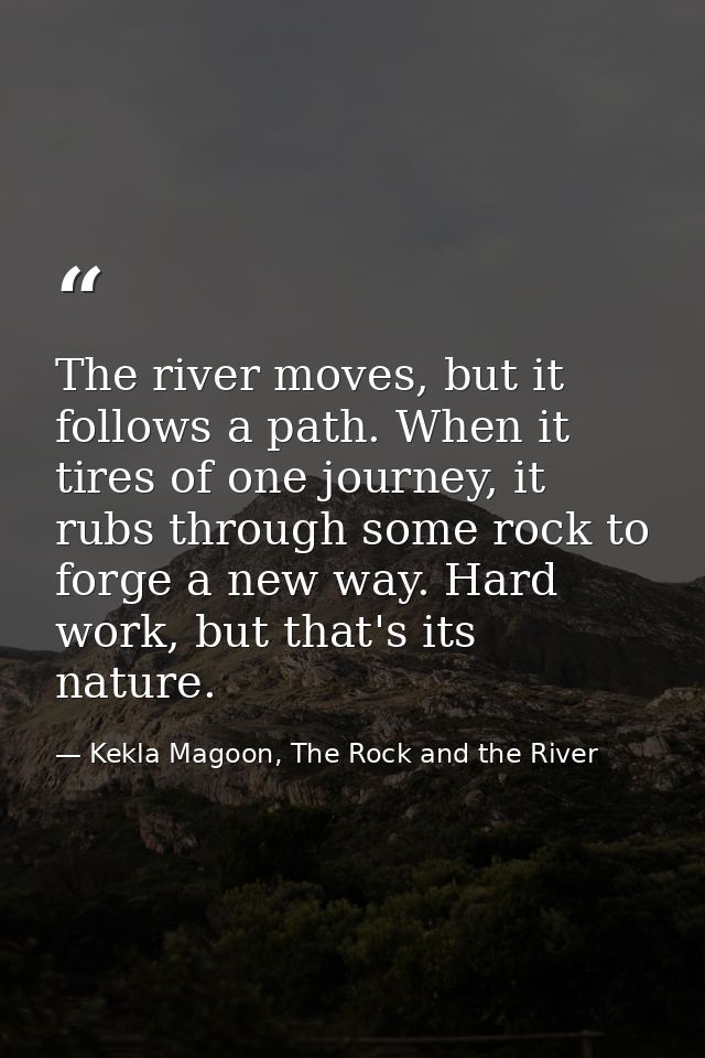The river moves, but it follows a path. When it tires of one journey, it rubs through some rock to forge a new way. Hard — Kekla Magoon, The Rock and the River