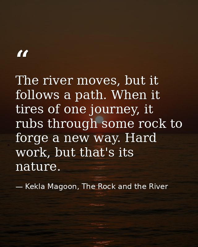The river moves, but it follows a path. When it tires of one journey, it rubs through some rock to forge a new way. Hard — Kekla Magoon, The Rock and the River