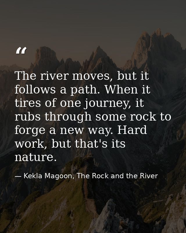 The river moves, but it follows a path. When it tires of one journey, it rubs through some rock to forge a new way. Hard — Kekla Magoon, The Rock and the River