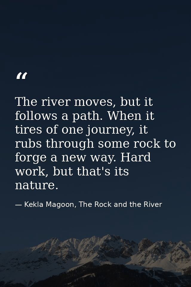 The river moves, but it follows a path. When it tires of one journey, it rubs through some rock to forge a new way. Hard — Kekla Magoon, The Rock and the River
