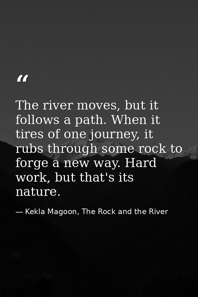 The river moves, but it follows a path. When it tires of one journey, it rubs through some rock to forge a new way. Hard — Kekla Magoon, The Rock and the River