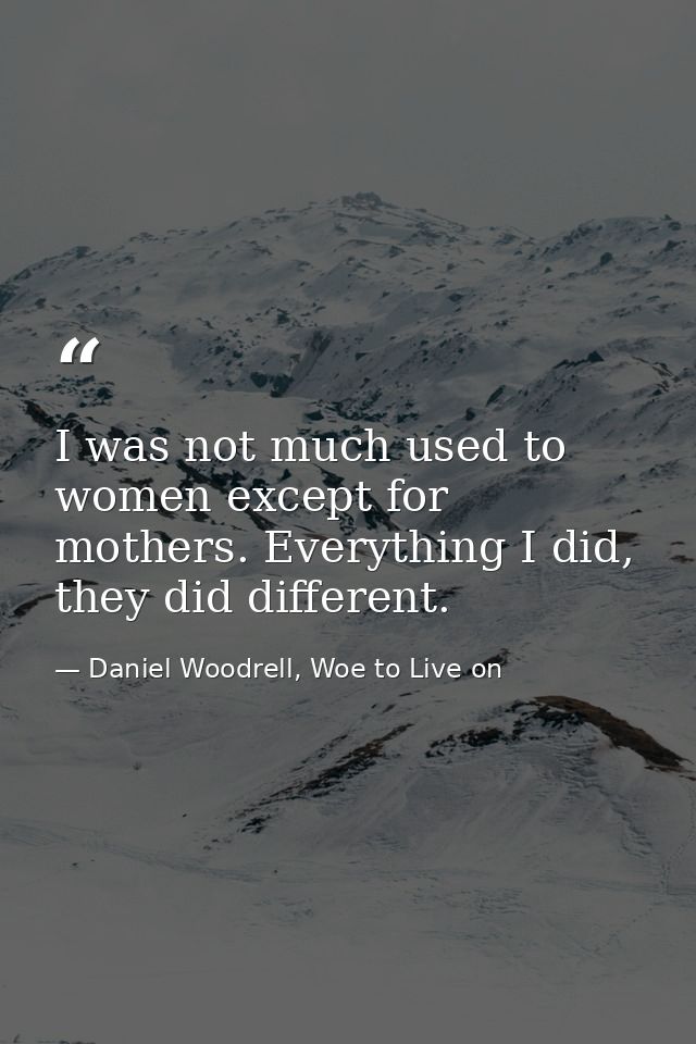 I was not much used to women except for mothers. Everything I did, they did different. — Daniel Woodrell, Woe to Live on