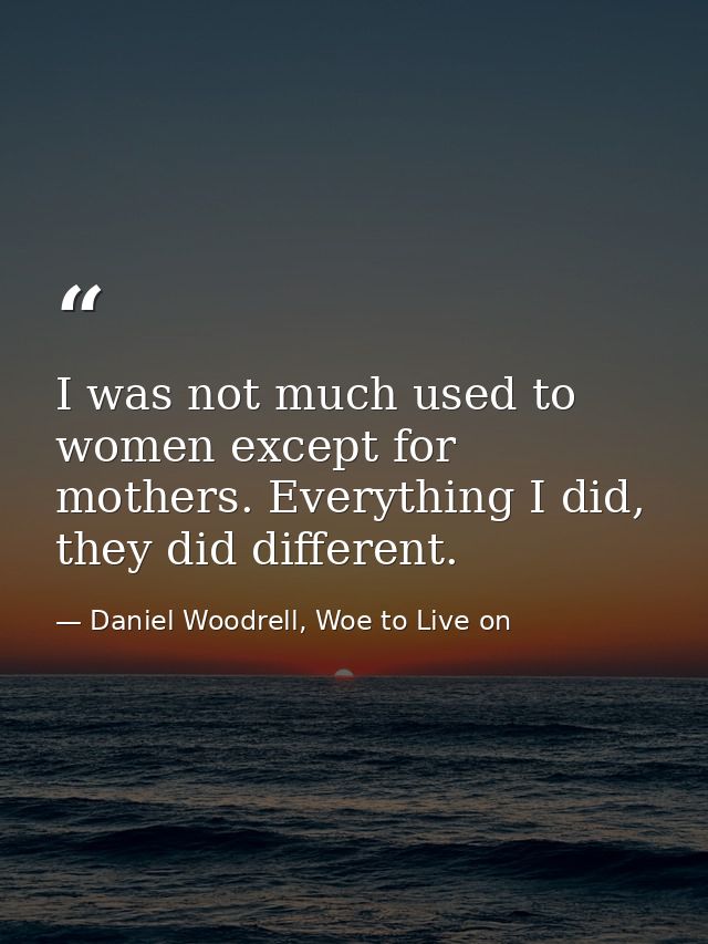 I was not much used to women except for mothers. Everything I did, they did different. — Daniel Woodrell, Woe to Live on